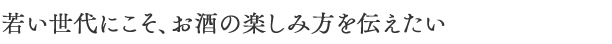 若い世代にこそ、お酒の楽しみ方を伝えたい