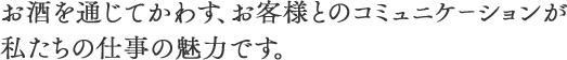 お酒を通じてかわす、お客様とのコミュニケーションが私たちの仕事の魅力です。