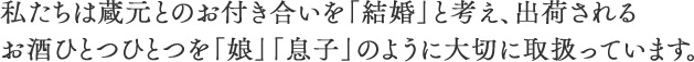 私たちは蔵元とのお付き合いを「結婚」と考え、出荷されるお酒ひとつひとつを「娘」「息子」のように大切に取扱っています。